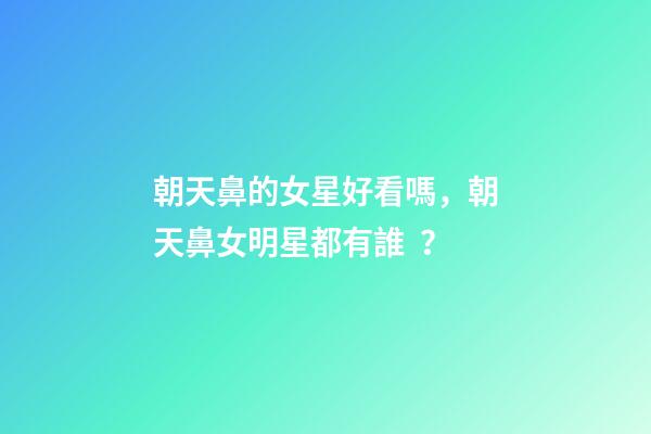 朝天鼻的女星好看嗎，朝天鼻女明星都有誰？
